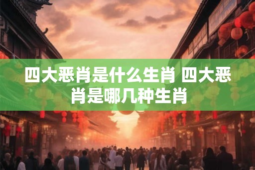 四大恶肖是什么生肖 四大恶肖是哪几种生肖 四大恶肖是什么生肖 四大恶肖是哪几种生肖