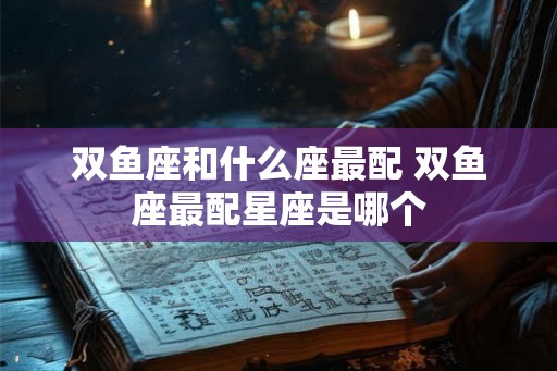 双鱼座和什么座最配 双鱼座最配星座是哪个
