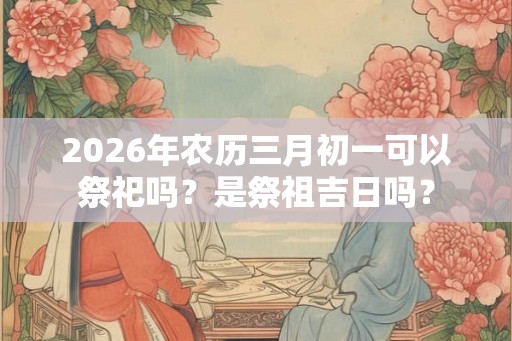 2026年农历三月初一可以祭祀吗？是祭祖吉日吗？