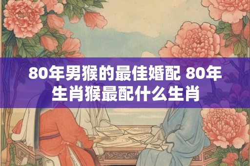 80年男猴的最佳婚配 80年生肖猴最配什么生肖
