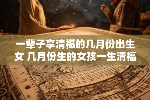一辈子享清福的几月份出生女 几月份生的女孩一生清福
