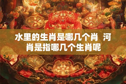 水里的生肖是哪几个肖  河肖是指哪几个生肖呢