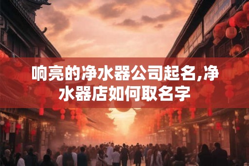 响亮的净水器公司起名,净水器店如何取名字