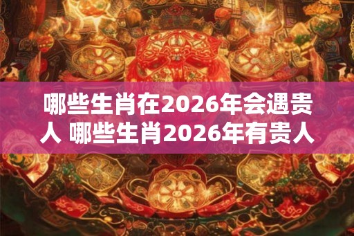 哪些生肖在2026年会遇贵人 哪些生肖2026年有贵人相助
