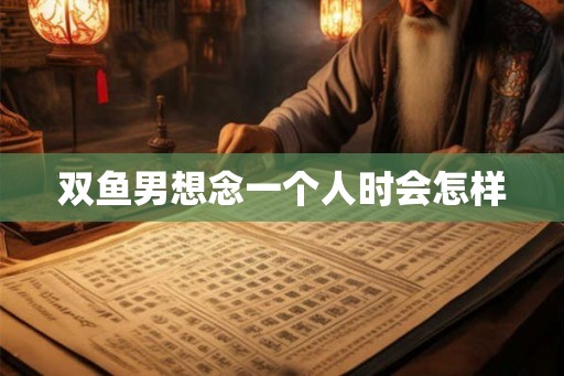 双鱼男想念一个人时会怎样 双鱼男想念一个人时会怎样
