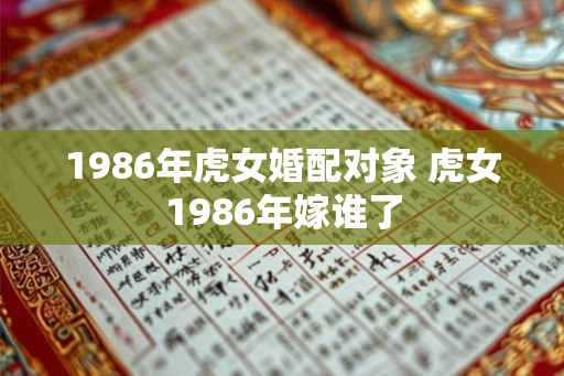 1986年虎女婚配对象 虎女1986年嫁谁了 1986年虎女婚配对象 虎女1986年嫁谁了