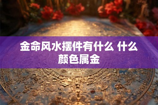 金命风水摆件有什么 什么颜色属金 金命风水摆件有什么 什么颜色属金