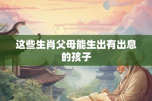 这些生肖父母能生出有出息的孩子