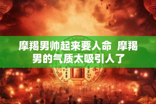 摩羯男帅起来要人命  摩羯男的气质太吸引人了