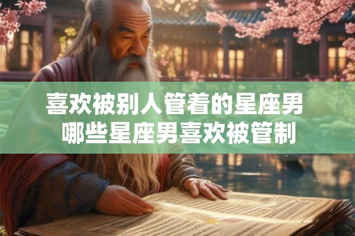 喜欢被别人管着的星座男 哪些星座男喜欢被管制 喜欢被别人管着的星座男 哪些星座男喜欢被管制
