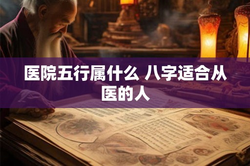 医院五行属什么 八字适合从医的人