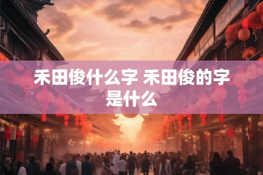 禾田俊什么字 禾田俊的字是什么 禾田俊什么字 禾田俊的字是什么