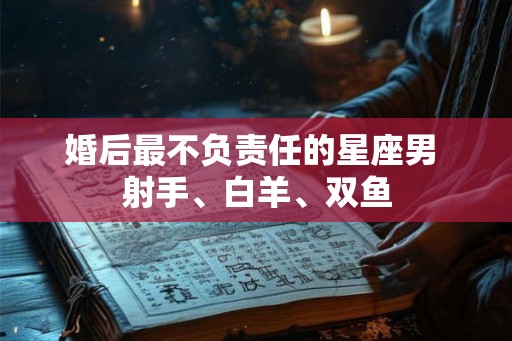 婚后最不负责任的星座男 射手、白羊、双鱼