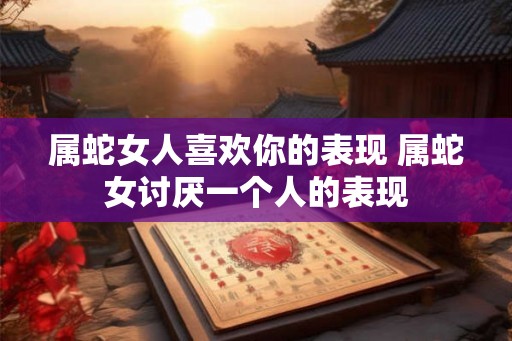 属蛇女人喜欢你的表现 属蛇女讨厌一个人的表现