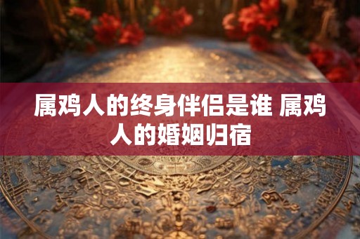 属鸡人的终身伴侣是谁 属鸡人的婚姻归宿 属鸡人的终身伴侣是谁 属鸡人的婚姻归宿