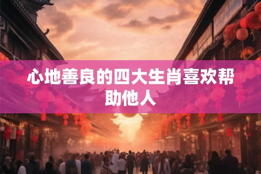 心地善良的四大生肖喜欢帮助他人