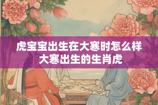 虎宝宝出生在大寒时怎么样 大寒出生的生肖虎 虎宝宝出生在大寒时怎么样 大寒出生的生肖虎