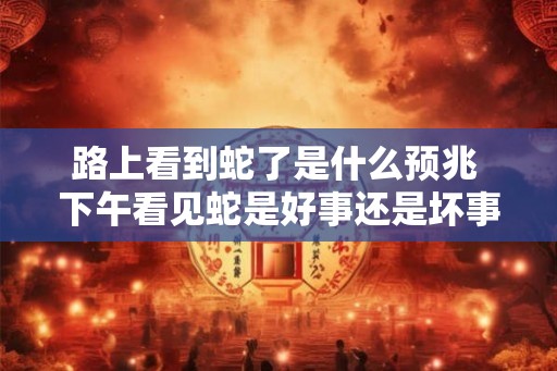 路上看到蛇了是什么预兆 下午看见蛇是好事还是坏事