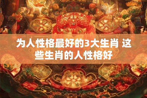 为人性格最好的3大生肖 这些生肖的人性格好