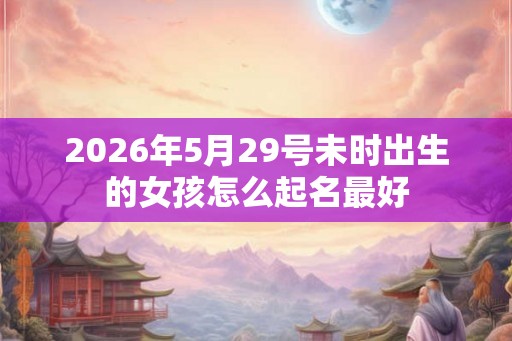 2026年5月29号未时出生的女孩怎么起名最好