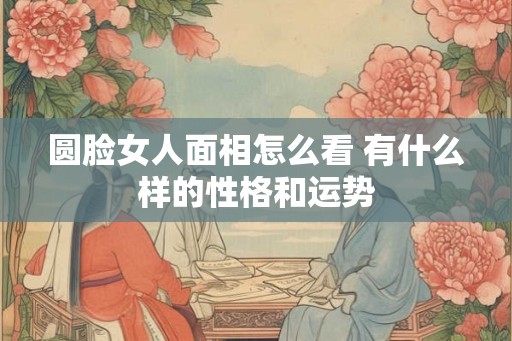 圆脸女人面相怎么看 有什么样的性格和运势 圆脸女人面相怎么看 有什么样的性格和运势