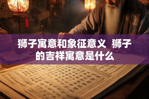 狮子寓意和象征意义 狮子的吉祥寓意是什么 狮子寓意和象征意义 狮子的吉祥寓意是什么