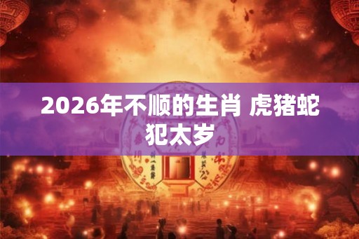 2026年不顺的生肖 虎猪蛇犯太岁