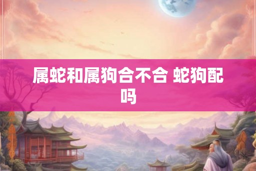 属蛇和属狗合不合 蛇狗配吗