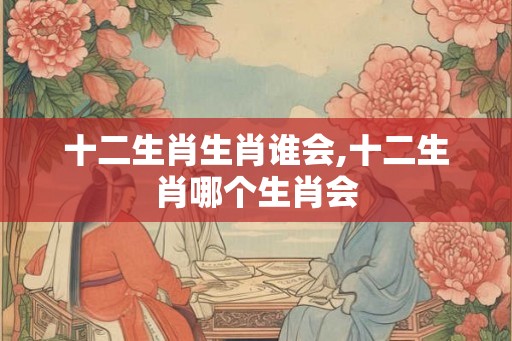 十二生肖生肖谁会,十二生肖哪个生肖会 十二生肖生肖谁会,十二生肖哪个生肖会