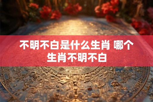 不明不白是什么生肖 哪个生肖不明不白