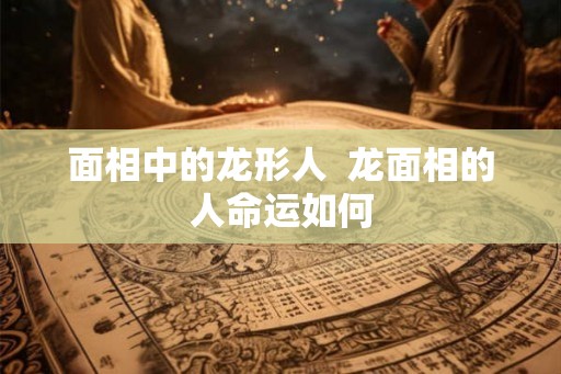 面相中的龙形人  龙面相的人命运如何