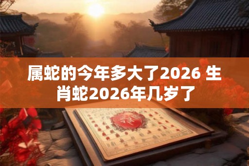 属蛇的今年多大了2026 生肖蛇2026年几岁了