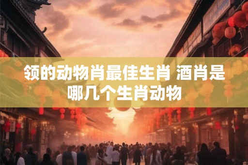 领的动物肖最佳生肖 酒肖是哪几个生肖动物