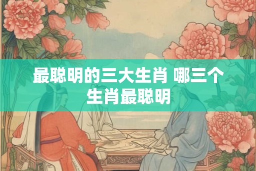 最聪明的三大生肖 哪三个生肖最聪明