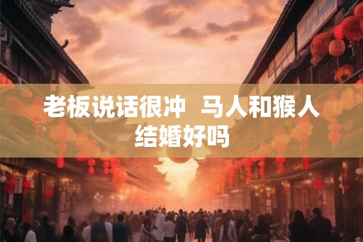 老板说话很冲  马人和猴人结婚好吗