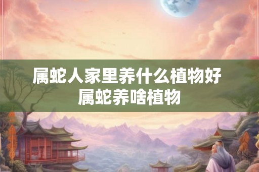 属蛇人家里养什么植物好 属蛇养啥植物 属蛇人家里养什么植物好 属蛇养啥植物