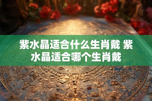 紫水晶适合什么生肖戴 紫水晶适合哪个生肖戴