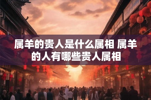 属羊的贵人是什么属相 属羊的人有哪些贵人属相