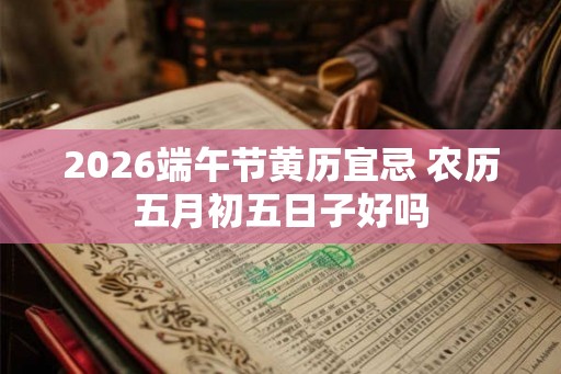 2026端午节黄历宜忌 农历五月初五日子好吗