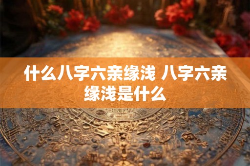 什么八字六亲缘浅 八字六亲缘浅是什么 什么八字六亲缘浅 八字六亲缘浅是什么