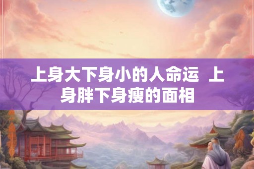 上身大下身小的人命运  上身胖下身瘦的面相