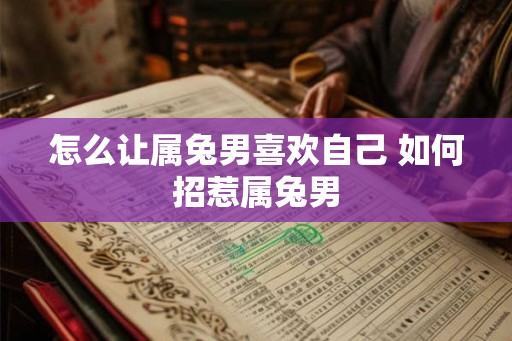 怎么让属兔男喜欢自己 如何招惹属兔男 怎么让属兔男喜欢自己 如何招惹属兔男