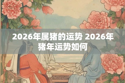 2026年属猪的运势 2026年猪年运势如何