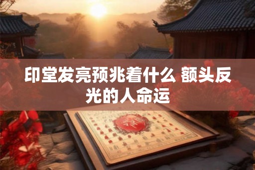 印堂发亮预兆着什么 额头反光的人命运