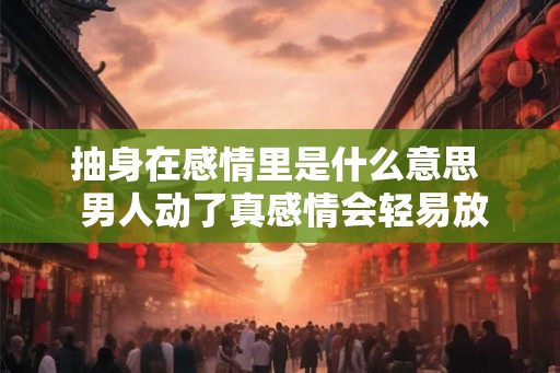抽身在感情里是什么意思 男人动了真感情会轻易放弃吗 抽身在感情里是什么意思 男人动了真感情会轻易放弃吗