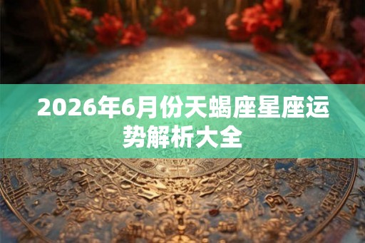 2026年6月份天蝎座星座运势解析大全