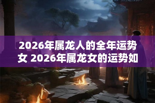 2026年属龙人的全年运势女 2026年属龙女的运势如何