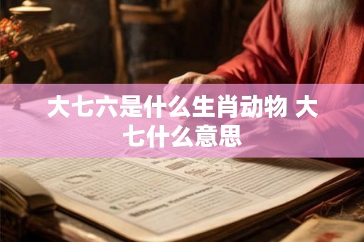 大七六是什么生肖动物 大七什么意思