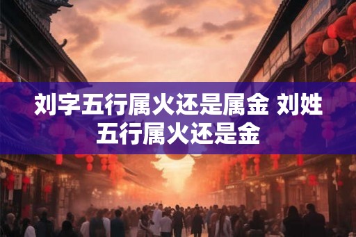 刘字五行属火还是属金 刘姓五行属火还是金