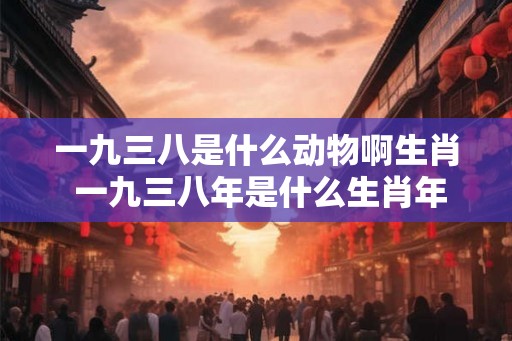 一九三八是什么动物啊生肖 一九三八年是什么生肖年